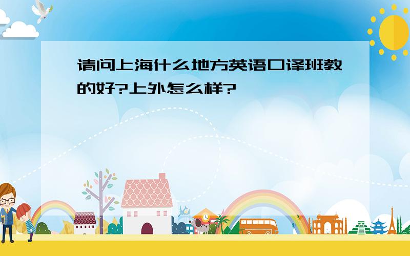 请问上海什么地方英语口译班教的好?上外怎么样?