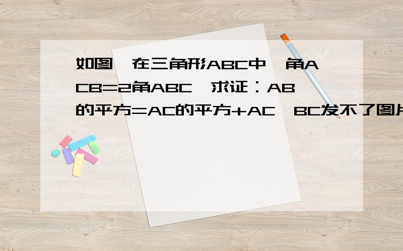 如图,在三角形ABC中,角ACB=2角ABC,求证：AB的平方=AC的平方+AC×BC发不了图片,图就是一个三角形ABC,3根线,会的速度回答下,额,1楼,能不能用相似来做,你的做法我们都没学过