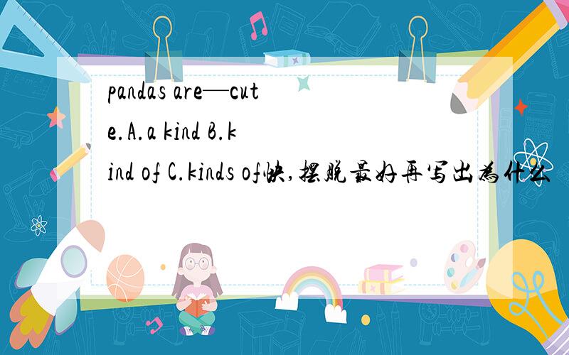 pandas are—cute.A.a kind B.kind of C.kinds of快,摆脱最好再写出为什么