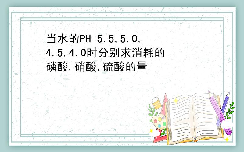 当水的PH=5.5,5.0,4.5,4.0时分别求消耗的磷酸,硝酸,硫酸的量