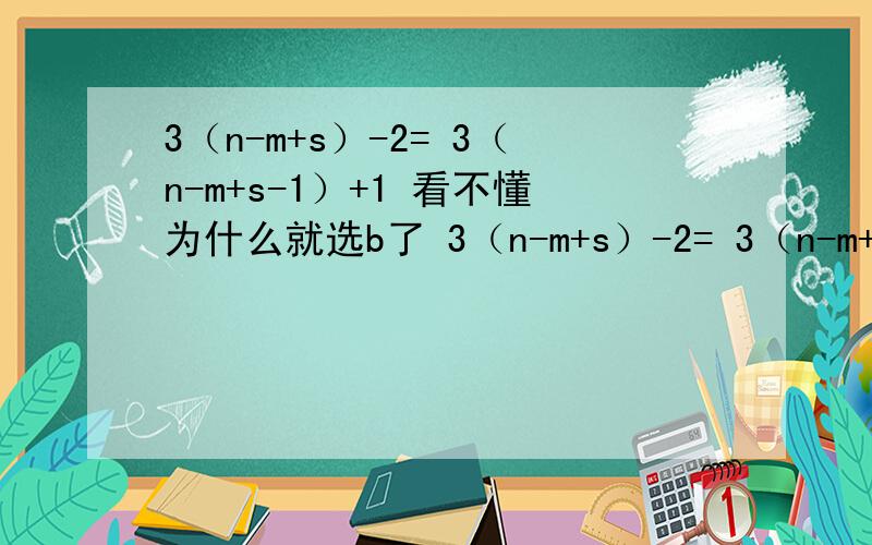 3（n-m+s）-2= 3（n-m+s-1）+1 看不懂为什么就选b了 3（n-m+s）-2= 3（n-m+s-1）+1      看不懂为什么就选b了