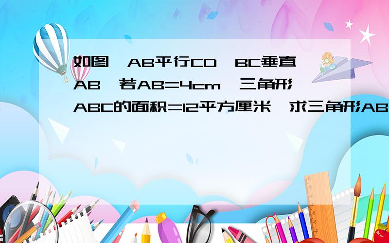 如图,AB平行CD,BC垂直AB,若AB=4cm,三角形ABC的面积=12平方厘米,求三角形ABD中AB边上的高.