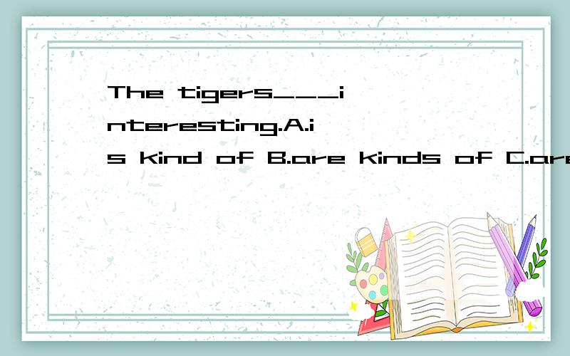 The tigers___interesting.A.is kind of B.are kinds of C.are kind of D.is kinds of