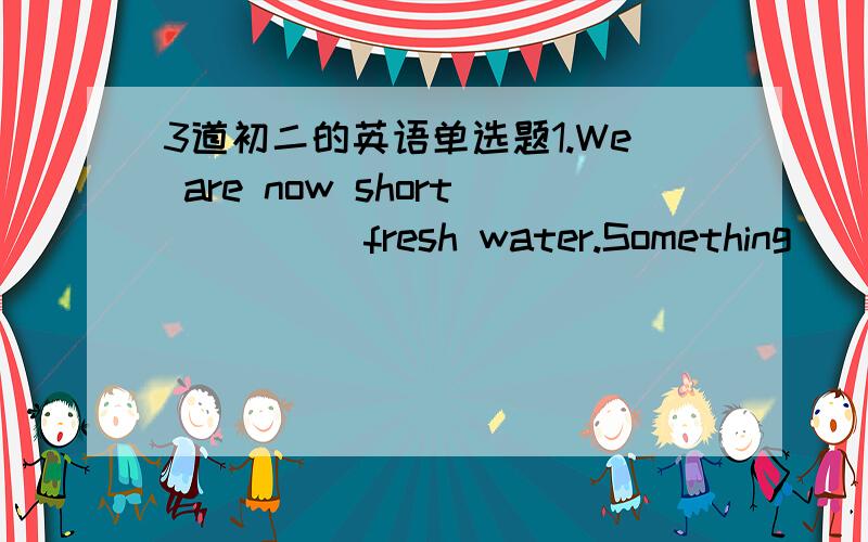 3道初二的英语单选题1.We are now short ____ fresh water.Something____ to stop people from polluting it.A.for,must be done B.of,must be donec.for,must do D.of,must do2.The lost boy _____ early this morning .A.found B.was founded C.was found D.