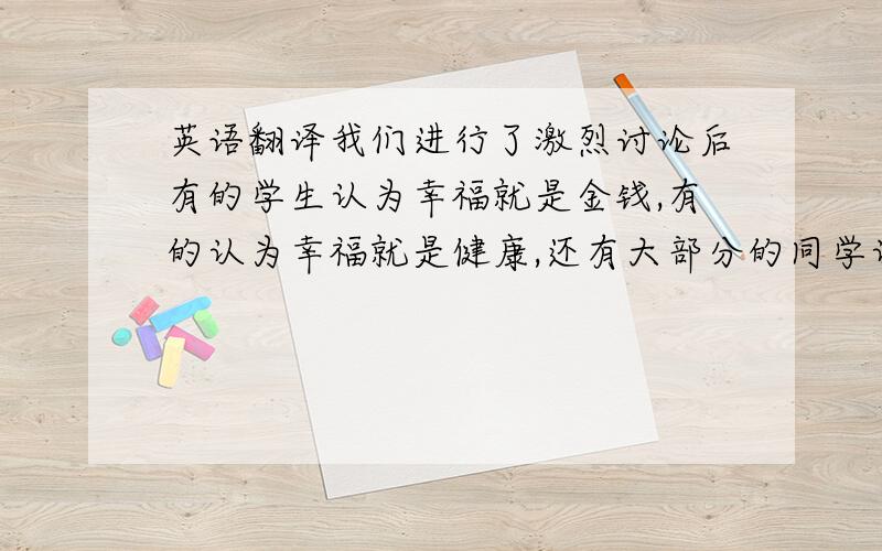 英语翻译我们进行了激烈讨论后有的学生认为幸福就是金钱,有的认为幸福就是健康,还有大部分的同学认为幸福就是从父母那里得到财富.我认为的幸福就是与爱的人在一起就会很幸福.看到父