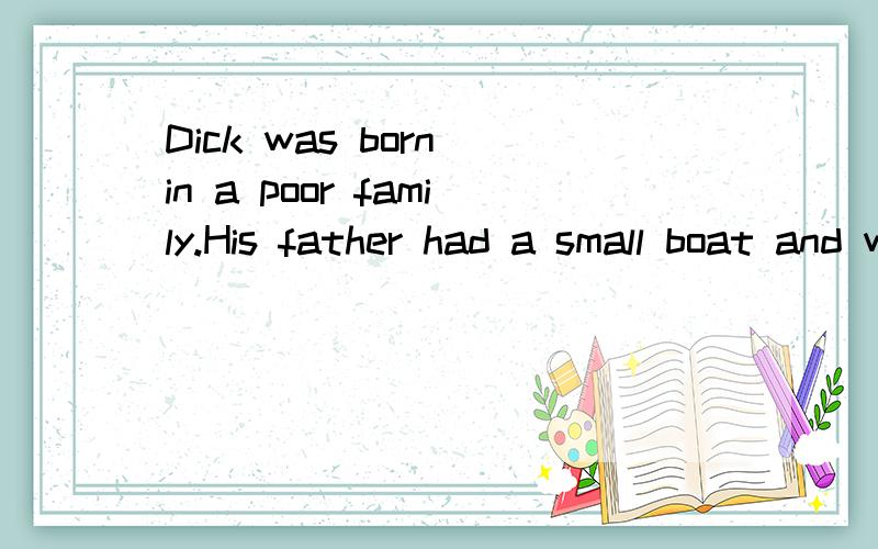 Dick was born in a poor family.His father had a small boat and went fishing in the morning and sold the fish in the market in the afternoon.Then he bought some food for his family.When winter came,theywere often hungry.One morning the hungry man fell