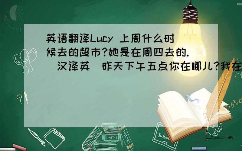 英语翻译Lucy 上周什么时候去的超市?她是在周四去的.（汉译英）昨天下午五点你在哪儿?我在家.（汉译英）他们上周工作（at work)了吗?是的,他们工作了（汉译英）