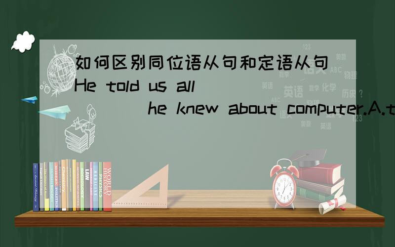 如何区别同位语从句和定语从句He told us all ___ he knew about computer.A.that B.which C.what D.both A and C这是为什么呢?这个句子中的从句是同位语从句还是定语从句呢?怎么区分同位语从句和定语从句呢?