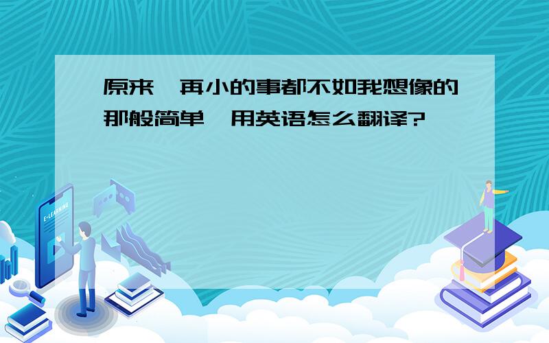 原来,再小的事都不如我想像的那般简单,用英语怎么翻译?