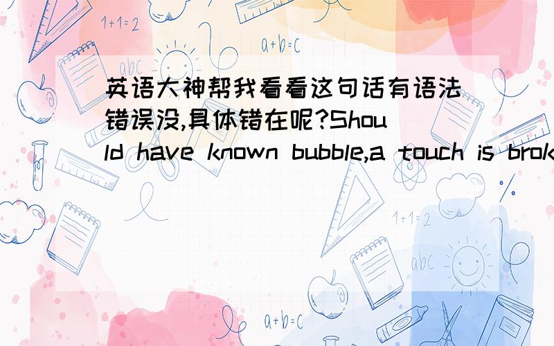 英语大神帮我看看这句话有语法错误没,具体错在呢?Should have known bubble,a touch is broken,as has been hurt of heart,be torture!