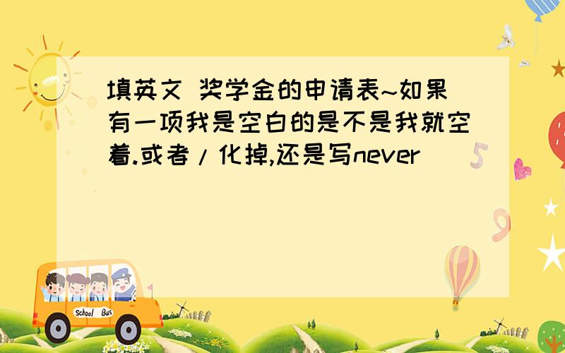 填英文 奖学金的申请表~如果有一项我是空白的是不是我就空着.或者/化掉,还是写never