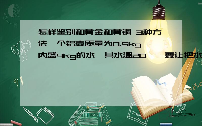 怎样鉴别和黄金和黄铜 3种方法一个铝壶质量为0.5kg,内盛4kg的水,其水温20℃,要让把水烧开,壶吸收多少热量?（在标准大气压下 C铝=0.8*10的3次方 C水=4.2*10的3次方）把质量为0.3kg,400℃的铁投入10k