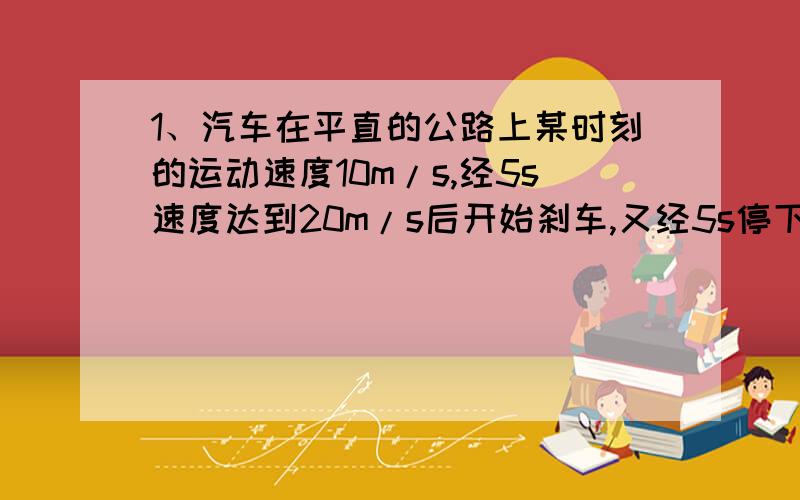 1、汽车在平直的公路上某时刻的运动速度10m/s,经5s速度达到20m/s后开始刹车,又经5s停下.求（1）汽车前5s的加速度a1,a1的方向如何?（2）汽车后5s的加速度a2,a2的方向又如何?2、火车机车原来的速