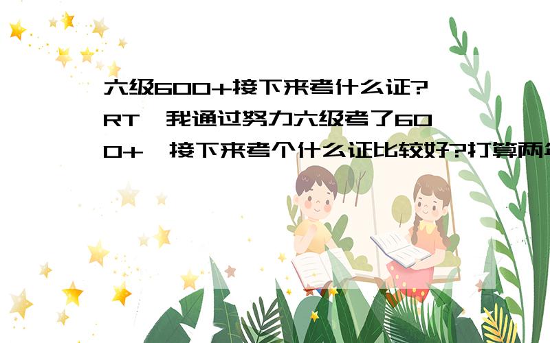 六级600+接下来考什么证?RT,我通过努力六级考了600+,接下来考个什么证比较好?打算两年后考研,有没有准备一年能过的含金量比较大的证值得考的?我词汇接近1W2,背过新四,写作OK,听力差点（六