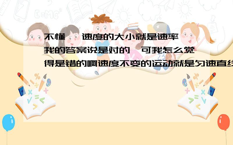 不懂诶 速度的大小就是速率,我的答案说是对的,可我怎么觉得是错的啊速度不变的运动就是匀速直线运动,我也觉得是错的,不是应该还要做直线运动吗,可我的答案上写着对的,