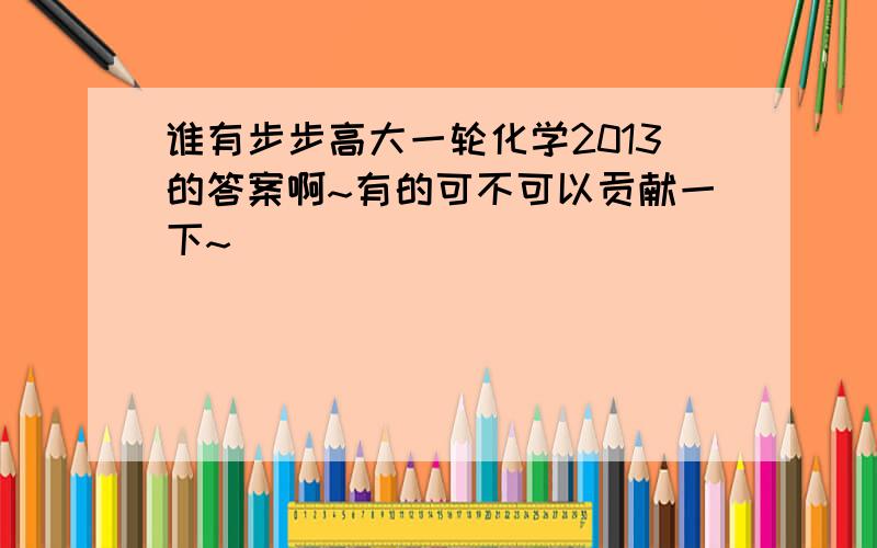 谁有步步高大一轮化学2013的答案啊~有的可不可以贡献一下~