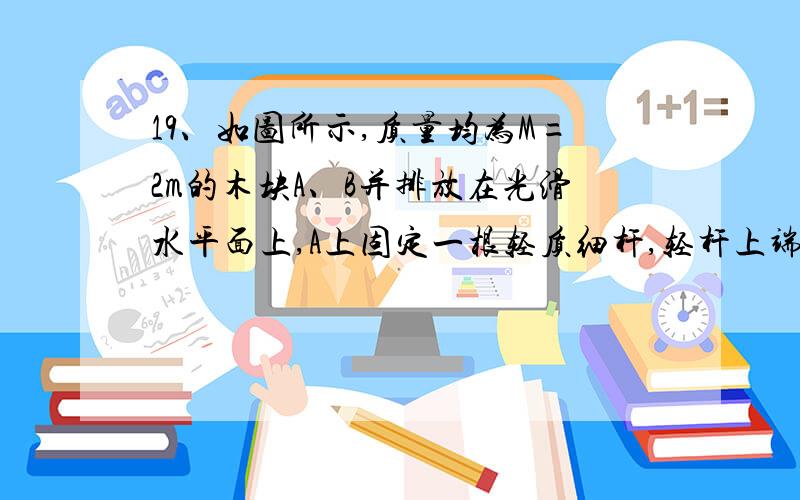 19、如图所示,质量均为M=2m的木块A、B并排放在光滑水平面上,A上固定一根轻质细杆,轻杆上端的小钉（质量不计）O上系一长度为L的细线,细线的另一端系一质量为m的小球C,现将C球的细线拉至水