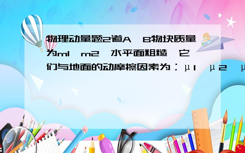 物理动量题2道A、B物块质量为m1,m2,水平面粗糙,它们与地面的动摩擦因素为；μ1,μ2,μ1：μ2=m1：m2,AB间有一压缩弹簧,且AB被一细绳相连,绳长小于弹簧原长,AB静止在水平面上,细线烧断后（）A.弹