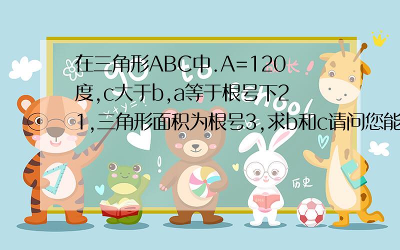 在三角形ABC中.A=120度,c大于b,a等于根号下21,三角形面积为根号3,求b和c请问您能用余弦定理的方法再解一遍这道题吗,我们的试卷是这么要求的.回复