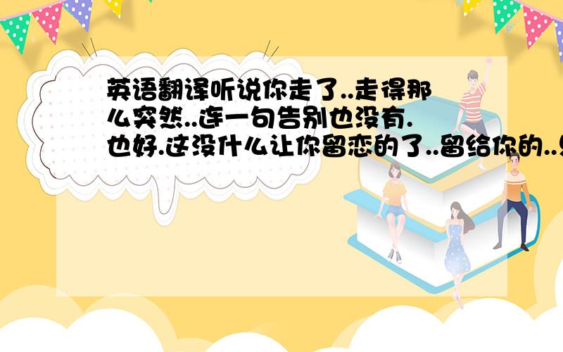 英语翻译听说你走了..走得那么突然..连一句告别也没有.也好.这没什么让你留恋的了..留给你的..只有伤心..不管你在哪,我都祝你天天开心,不管你恨不恨我..我都祝福你...祝福你..