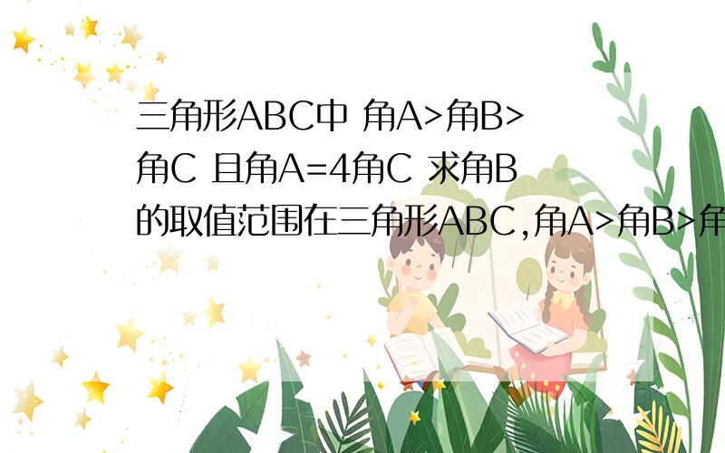 三角形ABC中 角A>角B>角C 且角A=4角C 求角B的取值范围在三角形ABC,角A>角B>角C,且角A=4角C.求角B的取值范围