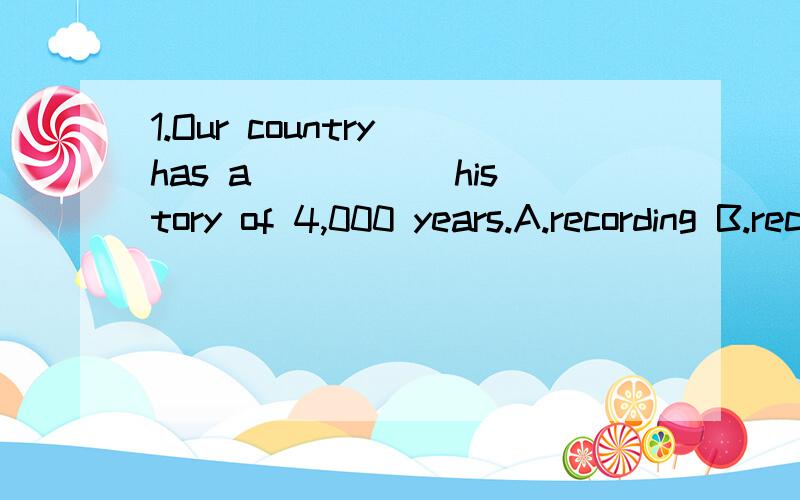 1.Our country has a _____history of 4,000 years.A.recording B.record C.recorded D.records2.Chairman Mao called on the people to _____Lei Feng.A.learn from B.learn C.study from D.study3.-How do you think we can keep fit?-Oh,I____doing morning exercise