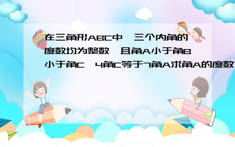 在三角形ABC中,三个内角的度数均为整数,且角A小于角B小于角C,4角C等于7角A求角A的度数?我走到这步 根据A