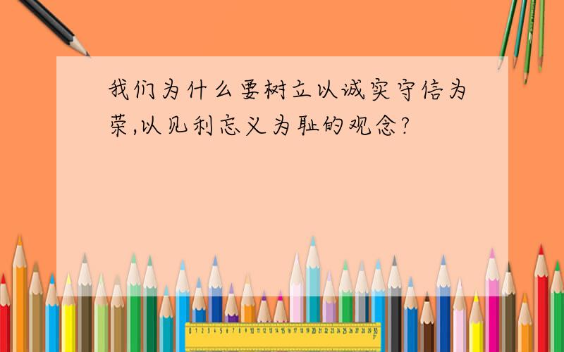 我们为什么要树立以诚实守信为荣,以见利忘义为耻的观念?