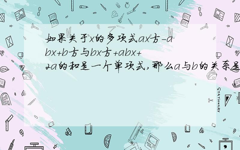 如果关于x的多项式ax方-abx+b方与bx方+abx+2a的和是一个单项式,那么a与b的关系是