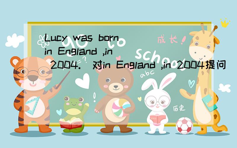 Lucy was born in England ,in 2004.(对in England ,in 2004提问）______ and ______ was Lucy born?