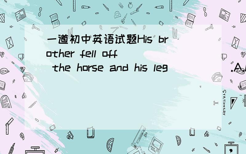 一道初中英语试题His brother fell off the horse and his leg _____.A.hurt B.was hurted C.hurted D.was hurt请简要说明理由