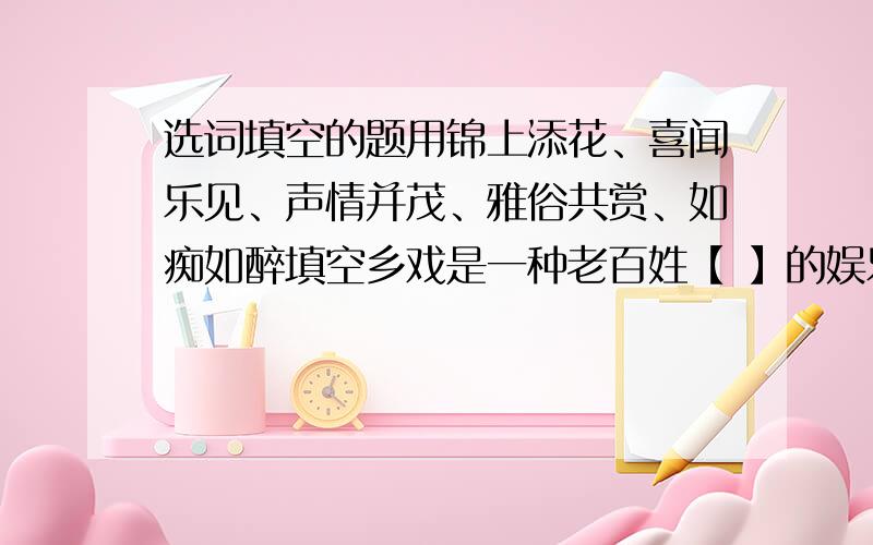 选词填空的题用锦上添花、喜闻乐见、声情并茂、雅俗共赏、如痴如醉填空乡戏是一种老百姓【 】的娱乐形式,男女老少【 】,演员们在台上唱得【 】,台下观众听得【 】.如今,老百姓的日子