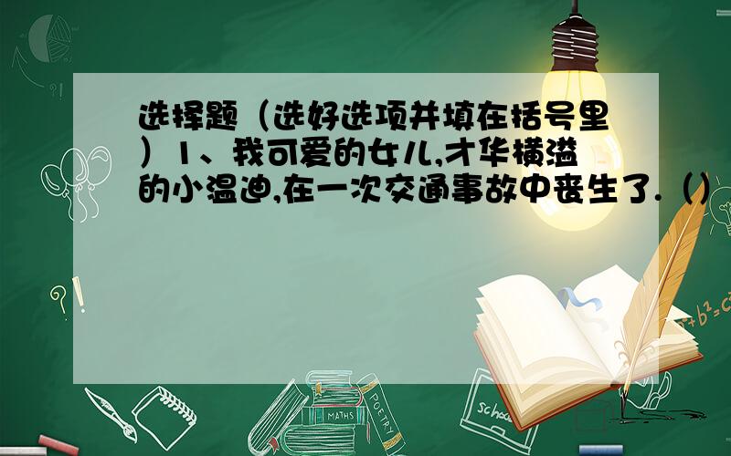 选择题（选好选项并填在括号里）1、我可爱的女儿,才华横溢的小温迪,在一次交通事故中丧生了.（）A、关心 B、伤心 C、担心 D、痛心2、故宫丰富多彩的建筑艺术和陈列于室内的珍贵文物,构