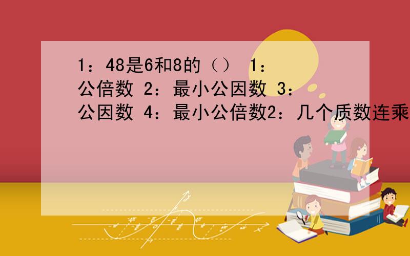 1：48是6和8的（） 1：公倍数 2：最小公因数 3：公因数 4：最小公倍数2：几个质数连乘的积是（）：1合数,2：质数3最大公因数 4：最小公倍数3：甲数是乙数的15倍,这两个数的最小公倍数是（