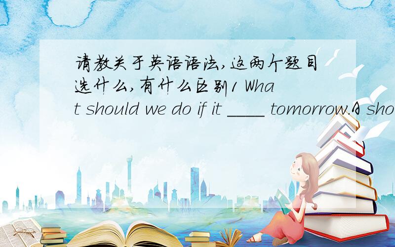 请教关于英语语法,这两个题目选什么,有什么区别1 What should we do if it ____ tomorrow.A should snow B would snow C snow D will snow 2 What should youdo if it ____ tomorrow.-We have to carry on ,since we got everything ready.A rain