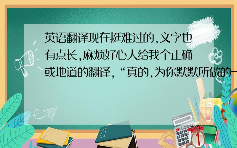 英语翻译现在挺难过的,文字也有点长,麻烦好心人给我个正确或地道的翻译,“真的,为你默默所做的一切,都不需要你了解,甚至我的爱都可以接受不被你知晓!只希望你过地更好,哪怕这代价需