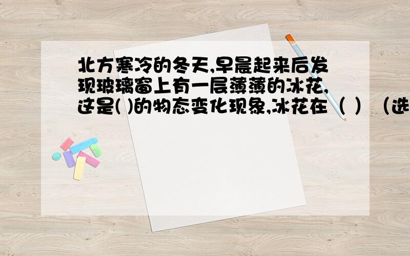 北方寒冷的冬天,早晨起来后发现玻璃窗上有一层薄薄的冰花,这是( )的物态变化现象,冰花在（ ）（选填“室内”或“室外