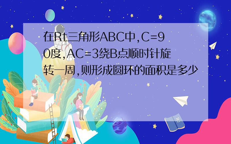 在Rt三角形ABC中,C=90度,AC=3绕B点顺时针旋转一周,则形成圆环的面积是多少