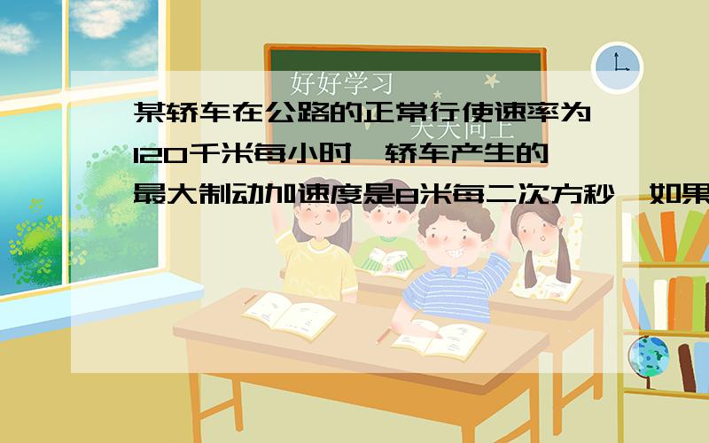 某轿车在公路的正常行使速率为120千米每小时,轿车产生的最大制动加速度是8米每二次方秒,如果某天有雾,能见度（观察者与能看见最远目标见的距离）约为37米,设司机的反应时间为06秒,为了