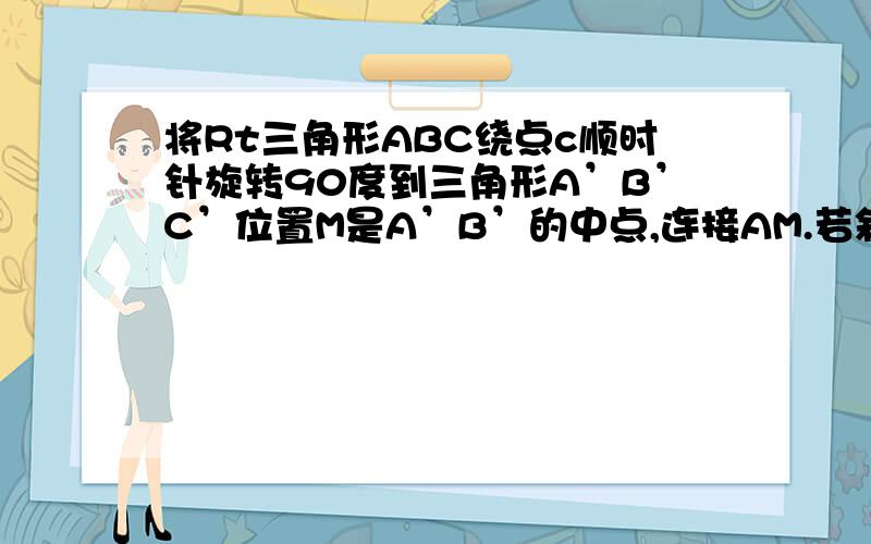 将Rt三角形ABC绕点c顺时针旋转90度到三角形A’B’C’位置M是A’B’的中点,连接AM.若斜边AB=10cm,BC=6cm,试求AM的长