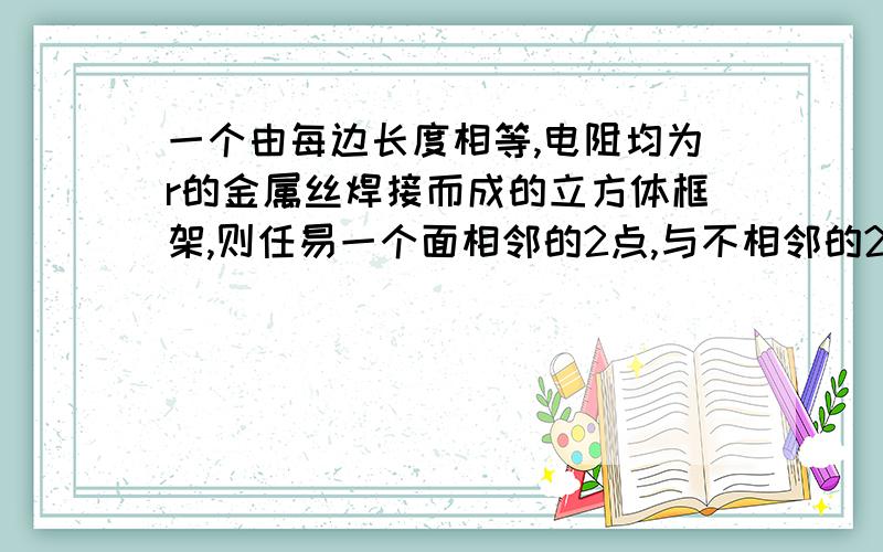 一个由每边长度相等,电阻均为r的金属丝焊接而成的立方体框架,则任易一个面相邻的2点,与不相邻的2点以,及立方体相对的2个面不在同一条直线上的2点间的总电阻分别为多少欧?