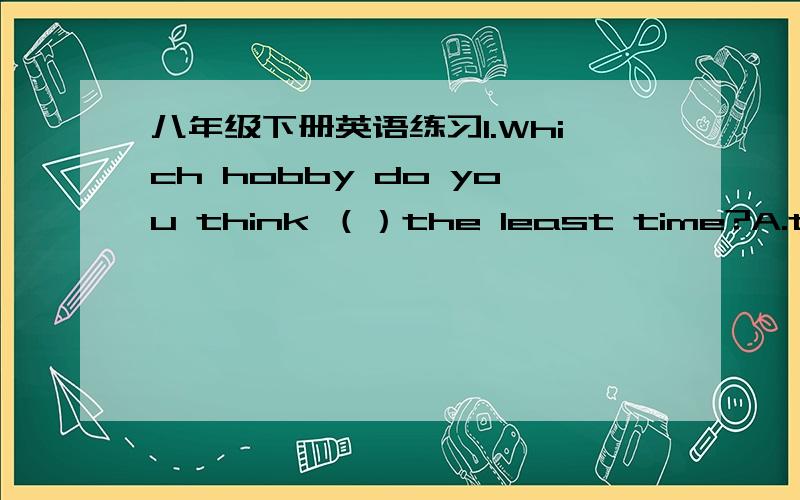 八年级下册英语练习1.Which hobby do you think （）the least time?A.taskes up B.clears up C.stands up D.grows up2.-Do you collect （）,Kate?-Yes,I collect stamps.A.the car B.anything C.everything D.nothing3.There will be a gerat sports mee