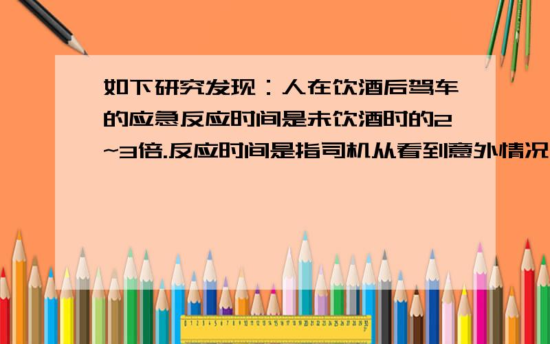 如下研究发现：人在饮酒后驾车的应急反应时间是未饮酒时的2~3倍.反应时间是指司机从看到意外情况到踩刹车需要的这段时间；在反应时间内汽车要保持原速前进一段距离,这段距离叫做反