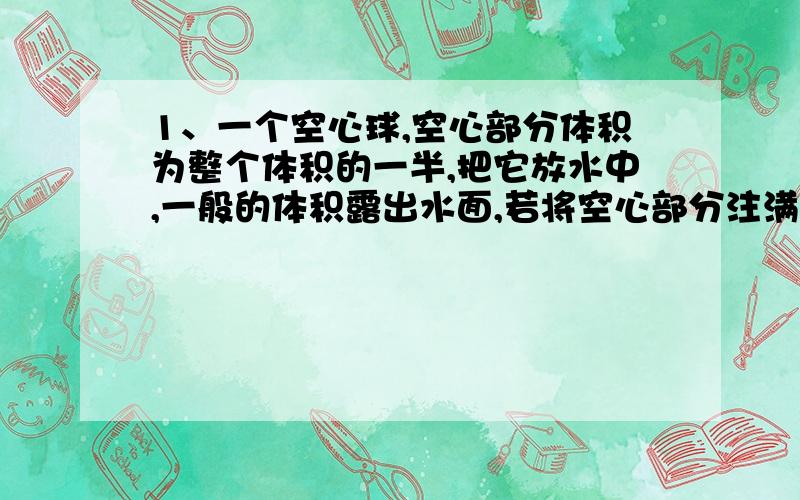 1、一个空心球,空心部分体积为整个体积的一半,把它放水中,一般的体积露出水面,若将空心部分注满水,放水中,等到静止后,球会：A漂浮\B悬浮\C沉底\D无法确定\2、在一个容器中,有水（未满）,