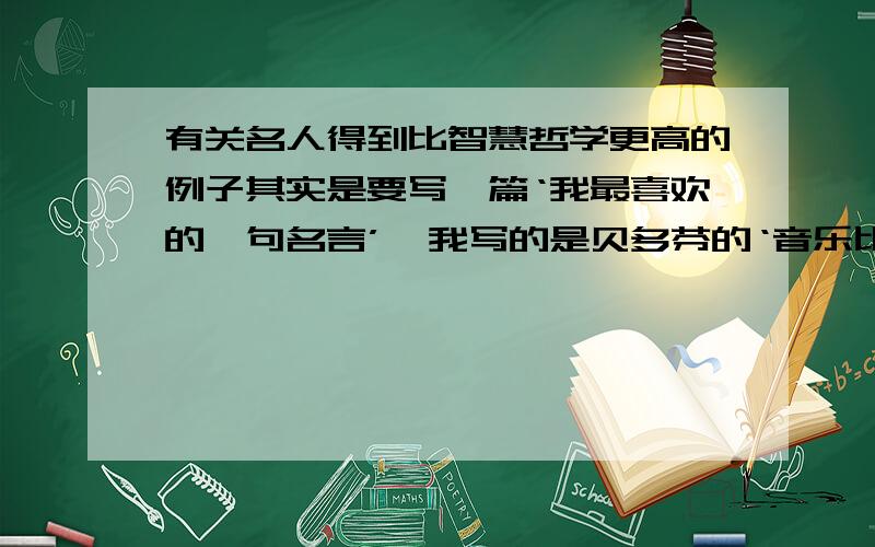 有关名人得到比智慧哲学更高的例子其实是要写一篇‘我最喜欢的一句名言’,我写的是贝多芬的‘音乐比一切智慧,哲学更高的启示’,但是要名人来举例子,最好是今天交,更好的是作文!好的