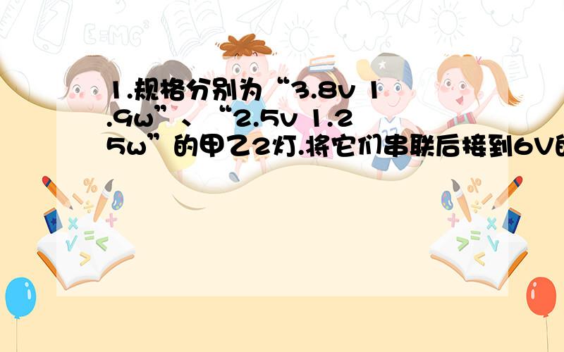 1.规格分别为“3.8v 1.9w”、“2.5v 1.25w”的甲乙2灯.将它们串联后接到6V的电源上,亮灯都发光,则（） 1、甲亮 2、乙亮 3、一样亮 4、无法判断2.两个额定电压相同的小灯泡,串联接到电源上,亮度