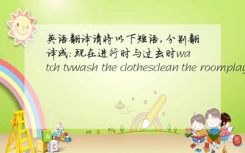 英语翻译请将以下短语,分别翻译成：现在进行时与过去时watch tvwash the clothesclean the roomplay footballvisit grandparents