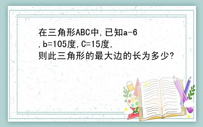 在三角形ABC中,已知a-6,b=105度,C=15度,则此三角形的最大边的长为多少?