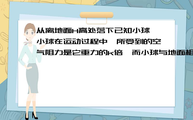 从离地面H高处落下已知小球,小球在运动过程中,所受到的空气阻力是它重力的k倍,而小球与地面相撞后,能以相同大小的速率反弹,则小球从释放开始,知道停止弹跳为止,所通过的路程?