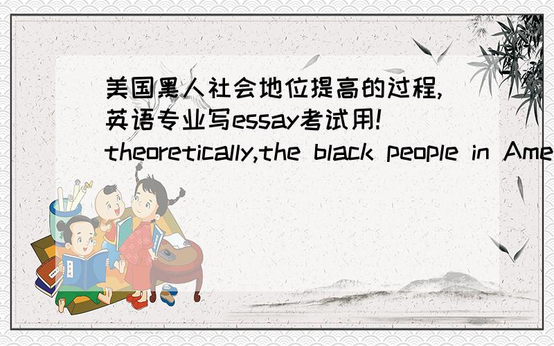 美国黑人社会地位提高的过程,英语专业写essay考试用!theoretically,the black people in America were given citizenship by the 14th Amendment to the U.S.Constitution in 1868.in reality,most blacks were not allowed to vote and racial se